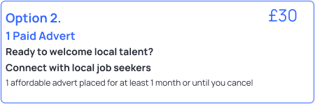 Option 2.  1 Paid Advert Ready to welcome local talent?  Connect with local job seekers 1 affordable advert placed for at least 1 month or until you cancel   �30